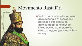 Movimento Rastafári
Toda essa crença, aliada ao uso
da maconha e às aspirações
políticas e afro centristas,
ganhou adeptos no mundo
inteiro devido ao interesse no
ritmo do reggae gerado por Bob
Marley.
Jah (Jave)
 