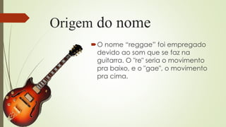 Origem do nome
O nome “reggae” foi empregado
devido ao som que se faz na
guitarra. O "re" seria o movimento
pra baixo, e o "gae", o movimento
pra cima.
 