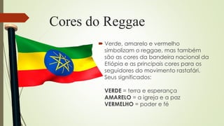 Cores do Reggae
 Verde, amarelo e vermelho
simbolizam o reggae, mas também
são as cores da bandeira nacional da
Etiópia e as principais cores para os
seguidores do movimento rastafári.
Seus significados:
VERDE = terra e esperança
AMARELO = a igreja e a paz
VERMELHO = poder e fé
 