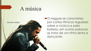 A música
O reggae se caracteriza
por cortes rítmicos regulares
sobre a música e pela
bateria, em outras palavras,
se trata de um ritmo lento e
dançante.
Damian Marley
 