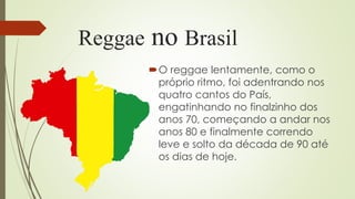 Reggae no Brasil
O reggae lentamente, como o
próprio ritmo, foi adentrando nos
quatro cantos do País,
engatinhando no finalzinho dos
anos 70, começando a andar nos
anos 80 e finalmente correndo
leve e solto da década de 90 até
os dias de hoje.
 