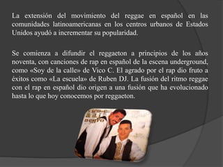 La extensión del movimiento del reggae en español en las
comunidades latinoamericanas en los centros urbanos de Estados
Unidos ayudó a incrementar su popularidad.

Se comienza a difundir el reggaeton a principios de los años
noventa, con canciones de rap en español de la escena underground,
como «Soy de la calle» de Vico C. El agrado por el rap dio fruto a
éxitos como «La escuela» de Ruben DJ. La fusión del ritmo reggae
con el rap en español dio origen a una fusión que ha evolucionado
hasta lo que hoy conocemos por reggaeton.
 