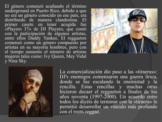 El género comenzó acuñando el término
underground en Puerto Rico, debido a que
no era un género conocido en ese país, era
distribuido de manera clandestina. El
primer casete en tener acogida fue
«Playero 37» de DJ Playero, que contó
con la participación de algunos artistas,
entre ellos Daddy Yankee. El reggaeton
comenzó como un género compuesto por
artistas en su mayoría hombres, pero con
el tiempo aumento el número de artistas
mujeres tales como: Ivy Queen, Mey Vidal
y Nina Sky.

                            La comercialización dio paso a las «tiraeras»:
                            DJ's enemigos comenzaron una guerra lírica,
                            donde se fue escalando la enemistad y la
                            rencilla. Estas rencillas y muchas otras
                            hicieron decaer el reggaeton a finales de los
                            años noventa (1997-2000). Un acuerdo entre
                            todos los diyéis de terminar con la «tiraera» le
                            permitió desarrollar un vínculo más profundo
                            con el roots reggae.
 