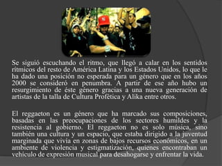 Se siguió escuchando el ritmo, que llegó a calar en los sentidos
rítmicos del resto de América Latina y los Estados Unidos, lo que le
ha dado una posición no esperada para un género que en los años
2000 se consideró en penumbra. A partir de ese año hubo un
resurgimiento de éste género gracias a una nueva generación de
artistas de la talla de Cultura Profética y Alika entre otros.

El reggaeton es un género que ha marcado sus composiciones,
basadas en las preocupaciones de los sectores humildes y la
resistencia al gobierno. El reggaeton no es solo música, sino
también una cultura y un espacio, que estaba dirigido a la juventud
marginada que vivía en zonas de bajos recursos económicos, en un
ambiente de violencia y estigmatización, quienes encontraban un
vehículo de expresión musical para desahogarse y enfrentar la vida.
 