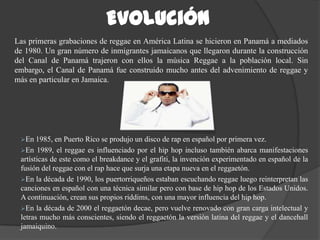 Evolución
Las primeras grabaciones de reggae en América Latina se hicieron en Panamá a mediados
de 1980. Un gran número de inmigrantes jamaicanos que llegaron durante la construcción
del Canal de Panamá trajeron con ellos la música Reggae a la población local. Sin
embargo, el Canal de Panamá fue construido mucho antes del advenimiento de reggae y
más en particular en Jamaica.




 En   1985, en Puerto Rico se produjo un disco de rap en español por primera vez.
 En 1989, el reggae es influenciado por el hip hop incluso también abarca manifestaciones
 artísticas de este como el breakdance y el grafiti, la invención experimentado en español de la
 fusión del reggae con el rap hace que surja una etapa nueva en el reggaetón.
 En la década de 1990, los puertorriqueños estaban escuchando reggae luego reinterpretan las
 canciones en español con una técnica similar pero con base de hip hop de los Estados Unidos.
 A continuación, crean sus propios riddims, con una mayor influencia del hip hop.
 En la década de 2000 el reggaetón decae, pero vuelve renovado con gran carga intelectual y
 letras mucho más conscientes, siendo el reggaetón la versión latina del reggae y el dancehall
 jamaiquino.
 