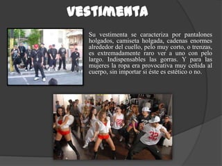 Vestimenta
  Su vestimenta se caracteriza por pantalones
  holgados, camiseta holgada, cadenas enormes
  alrededor del cuello, pelo muy corto, o trenzas,
  es extremadamente raro ver a uno con pelo
  largo. Indispensables las gorras. Y para las
  mujeres la ropa era provocativa muy ceñida al
  cuerpo, sin importar si éste es estético o no.
 