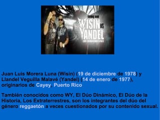 Juan Luis Morera Luna (Wisin) ( 19 de diciembre  de  1978 ) y Llandel Veguilla Malavé (Yandel) ( 14 de enero  de  1977 ), originarios de  Cayey ,  Puerto Rico También conocidos como WY, El Dúo Dinámico, El Dúo de la Historia, Los Extraterrestres, son los integrantes del dúo del género  reggaetón  a veces cuestionados por su contenido sexual. 