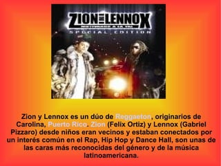 Zion y Lennox es un dúo de  Reggaeton , originarios de Carolina,  Puerto Rico .  Zion  (Felix Ortiz) y Lennox (Gabriel Pizzaro) desde niños eran vecinos y estaban conectados por un interés común en el Rap, Hip Hop y Dance Hall, son unas de las caras más reconocidas del género y de la música latinoamericana. 