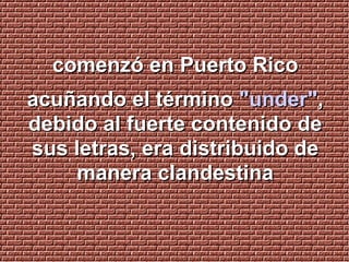 comenzó en Puerto Rico acuñando el término  "under" , debido al fuerte contenido de sus letras, era distribuido de manera clandestina 