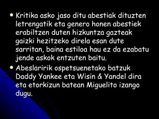 Kritika asko jaso ditu abestiak dituzten letrengatik eta genero honen abestiek erabiltzen duten hizkuntza gazteak gaizki hezitzeko direla esan dute sarritan, baina estiloa hau ez da ezabatu jende askok entzuten baitu. Abeslaririk ospetsuenetako batzuk Daddy Yankee eta Wisin & Yandel dira eta etorkizun batean Miguelito izango dugu. 