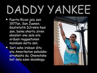 DADDY YANKEE Puerto Ricon jaio zen 1977an, San Juanen. Gaztetatik DJrekin hasi zen, baina ohartu ziren abeslari ona zela eta orduan reggaetonen munduan sartu zen. Sari asko irabazi ditu eta Ameriketan sekulako arrakasta du. Onenetako bat dela esan dezakegu. 