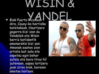 WISIN & YANDEL Biak Puerto Ricokoak dira, Cayey-ko herrixka batetakoak. Haurtzaro gogorra bizi izan du Yandelek eta Wisin berriz betidantik amonarekin bizi zen. Amonak esaten zion artista bat zela eta ospetsu egin behar zutela eta bera tiroz hil zutenean, ospea lortzera joan ziren biak, beraien ametsa baitzen. Hainbat sari irabazi eta ospetsu izatea lortu dute zenbait diskoi esker. 
