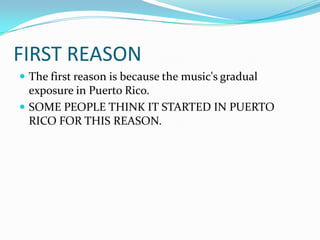 FIRST REASONThe first reason is because the music's gradual exposure in Puerto Rico.SOME PEOPLE THINK IT STARTED IN PUERTO RICO FOR THIS REASON.