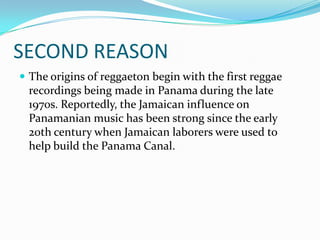 SECOND REASONThe origins of reggaeton begin with the first reggae recordings being made in Panama during the late 1970s. Reportedly, the Jamaican influence on Panamanian music has been strong since the early 20th century when Jamaican laborers were used to help build the Panama Canal.