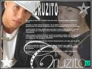 • Me gusta el deporte, el futbol mas que todo, y tripiar, disco, mujeres tu
saves
Empeze a cantar desde pequeño, iva la iglesia y me gustava mucho el
gospel pero me atrayeron demas cosas y el reggaeton entro en mis venas
cuando tenia 12 años desde que escuche a chezina con el tra tra eso me
descontrolo too y empeze a rimar escribir al principio nadie le cojia
importancia
pero empeze a meterle como le metia en la iglesia estilito dulce romantiko
y de repente empezaron a salir cosas divinas mejor dicho afuego desde
ese entonces me apodaron CRUZITO,
me gusto el reggaeton es una manera dexpresarme y es algo que le guste
a casi todo el mundo
estamos pegando con esto y espero que el destino nos reserve
sorpresas..es une años nuevo hay que disfrutarlo...CRUZITO desde MTL
de corazon
un saludo a todos los del genero de Montreal poly y naldo ellos saven
quienes son..
 