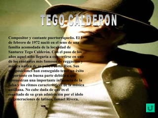 Compositor y cantante puertorriqueño. El 1
de febrero de 1972 nació en el seno de una
familia acomodada de la localidad de
Santurce Tego Calderón. Con el paso de los
años aquel niño llegaría a convertirse en uno
de los cantantes más famosos de reggaeton y
música nativa de su país, Puerto Rico. Sus
composiciones han conseguido tener un éxito
importante en buena parte debido a que
demuestran una importante influencia de la
salsa y los ritmos característicos de la música
antillana. No cabe duda de que es el
resultado de su gran admiración por el ídolo
de generaciones de latinos, Ismael Rivera.
 