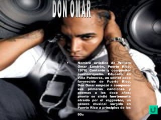 • Nombre artístico de William
Omar Landrón, Puerto Rico,
1978) Cantante y compositor
puertorriqueño. Educado en
Villa Palmeras, un sector poco
favorecido de Puerto Rico,
Don Omar empezó a componer
sus primeras canciones y
poemas a los doce años;
pronto se sintió fuertemente
atraído por el reggaeton, un
género musical surgido en
Puerto Rico a principios de los
90.
 