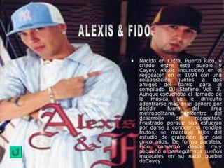 • Nacido en Cidra, Puerto Rico, y
criado entre este pueblo y
Cayey, Alexis incursionó en el
reggeatón en el 1994 con una
colaboración juntos a dos
amigos del barrio para el
compilado DJ Stefano Vol. 2.
Aunque escuchaba el llamado de
la música, se le difilcultó
adentrarse más en el género por
decidir fuera del área
metropolitana, epicentro del
desarrollo del reggaetón.
Frustrado porque sus esfuerzo
por darse a conocer no rendían
frutos, se mantuvo lejos del
estudio de grabación por casi
cinco años. De forma paralela,
Fido comenzó desde muy
pequeño a perseguir sus sueños
musicales en su natal pueblo
deCayey.
 