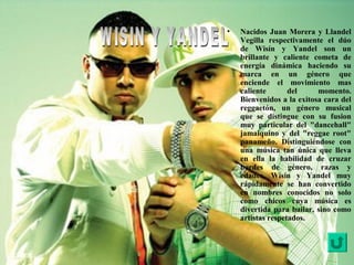 • Nacidos Juan Morera y Llandel
Vegilla respectivamente el dúo
de Wisín y Yandel son un
brillante y caliente cometa de
energía dinámica haciendo su
marca en un género que
enciende el movimiento mas
caliente del momento.
Bienvenidos a la exitosa cara del
reggaetón, un género musical
que se distingue con su fusion
muy particular del "dancehall"
jamaiquino y del "reggae root"
panameño. Distinguiéndose con
una música tan única que lleva
en ella la habilidad de cruzar
bordes de género, razas y
edades, Wisín y Yandel muy
rápidamente se han convertido
en nombres conocidos no solo
como chicos cuya música es
divertida para bailar, sino como
artistas respetados.
 
