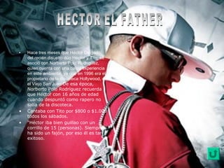 • Hace tres meses que Héctor Delgado,
del recién disuelto dúo Héctor y Tito, se
asoció con Norberto Polo Rodríguez,
quien cuenta con una basta experiencia
en este ambiente, ya que en 1996 era el
propietario de la discoteca Hollywood, en
el Viejo San Juan De esa época,
Norberto Polo Rodríguez recuerda
que Héctor con 16 años de edad
cuando despuntó como rapero no
salía de la discoteca.
• Cantaba con Tito por $800 o $1.000
todos los sábados.
• "Héctor iba bien guillao con un
corrillo de 15 (personas). Siempre
ha sido un fajón, por eso él es tan
exitoso.
 