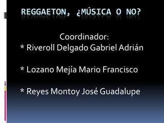 Reggaeton, ¿Música o no?                       Coordinador:  * Riveroll Delgado Gabriel Adrián * Lozano Mejía Mario Francisco * Reyes Montoy José Guadalupe 