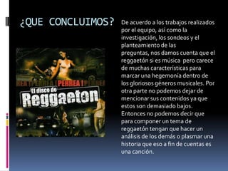 ¿QUE CONCLUIMOS?De acuerdo a los trabajos realizados por el equipo, así como la investigación, los sondeos y el planteamiento de las preguntas, nos damos cuenta que el reggaetón si es música  pero carece de muchas características para marcar una hegemonía dentro de los gloriosos géneros musicales. Por otra parte no podemos dejar de mencionar sus contenidos ya que estos son demasiado bajos. Entonces no podemos decir que para componer un tema de reggaetón tengan que hacer un análisis de los demás o plasmar una historia que eso a fin de cuentas es una canción. 