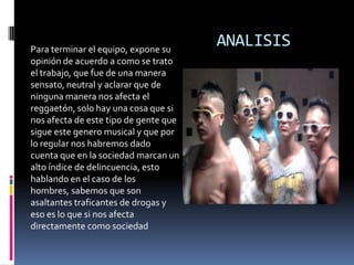 ANALISISPara terminar el equipo, expone su opinión de acuerdo a como se trato el trabajo, que fue de una manera sensato, neutral y aclarar que de ninguna manera nos afecta el reggaetón, solo hay una cosa que si nos afecta de este tipo de gente que sigue este genero musical y que por lo regular nos habremos dado cuenta que en la sociedad marcan un alto índice de delincuencia, esto hablando en el caso de los hombres, sabemos que son asaltantes traficantes de drogas y eso es lo que si nos afecta directamente como sociedad