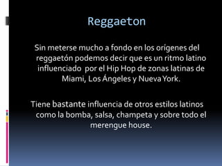 ReggaetonSin meterse mucho a fondo en los orígenes del reggaetón podemos decir que es un ritmo latino influenciado  por el Hip Hop de zonas latinas de Miami, Los Ángeles y Nueva York.Tiene bastante influencia de otros estilos latinos  como la bomba, salsa, champeta y sobre todo el merengue house.