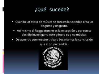 ¿Qué sucede?Cuando un estilo de música se crea en la sociedad crea un disgusto y un gusto.Así mismo el Reggaeton no es la excepción y por eso se decidió investigar si este género es o no música.De acuerdo con nuestro trabajo basaríamos la conclusión que el grupo tendría.