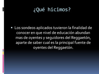 ¿Qué hicimos?Los sondeos aplicados tuvieron la finalidad de conocer en que nivel de educación abundan mas de oyentes y seguidores del Reggaetón, aparte de saber cual es la principal fuente de oyentes del Reggaetón.