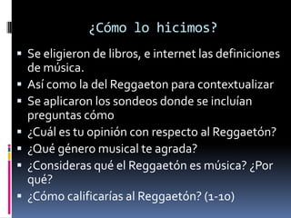 ¿Cómo lo hicimos?Se eligieron de libros, e internet las definiciones de música.Así como la del Reggaeton para contextualizarSe aplicaron los sondeos donde se incluían preguntas cómo¿Cuál es tu opinión con respecto al Reggaetón?¿Qué género musical te agrada?¿Consideras qué el Reggaetón es música? ¿Por qué?¿Cómo calificarías al Reggaetón? (1-10)