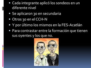 Cada integrante aplicó los sondeos en un diferente nivelSe aplicaron 30 en secundariaOtros 30 en el CCH-NY por último los mismos en la FES-AcatlánPara contrastar entre la formación que tienen sus oyentes y los que no.