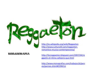 BIBLIOGRAFIA




                http://es.wikipedia.org/wiki/Reggaeton
                http://www.cultura10.com/reggaeton-
                romantico-musica-contemporanea/
BIBLIOGRAFIA
                http://lecreggaeton.blogspot.com/2007/04/re
                ggaetn-el-ritmo-callejero-que.html

                http://www.monografias.com/trabajos16/perr
                eo/perreo.shtml#CONCLU
 