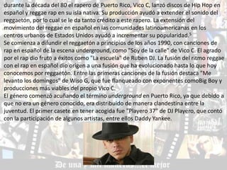 durante la década del 80 el rapero de Puerto Rico, Vico C, lanzó discos de Hip Hop en
español y reggae rap en su isla nativa. Su producción ayudó a extender el sonido del
reggaetón, por lo cual se le da tanto crédito a este rapero. La extensión del
movimiento del reggae en español en las comunidades latinoamericanas en los
centros urbanos de Estados Unidos ayudó a incrementar su popularidad.5
Se comienza a difundir el reggaetón a principios de los años 1990, con canciones de
rap en español de la escena underground, como "Soy de la calle" de Vico C. El agrado
por el rap dio fruto a éxitos como "La escuela" de Ruben DJ. La fusión del ritmo reggae
con el rap en español dio origen a una fusión que ha evolucionado hasta lo que hoy
conocemos por reggaetón. Entre las primeras canciones de la fusión destaca "Me
levanto los domingos" de Wiso G, que fue flanqueado con exponentes comoBig Boy y
producciones más viables del propio Vico C.
El género comenzó acuñando el término underground en Puerto Rico, ya que debido a
que no era un género conocido, era distribuido de manera clandestina entre la
juventud. El primer casete en tener acogida fue "Playero 37" de DJ Playero, que contó
con la participación de algunos artistas, entre ellos Daddy Yankee.
 