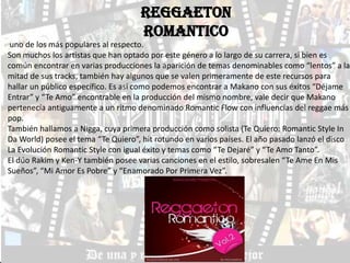 REGGAETON
                                    ROMANTICO
 uno de los más populares al respecto.
Son muchos los artistas que han optado por este género a lo largo de su carrera, si bien es
común encontrar en varias producciones la aparición de temas denominables como “lentos” a la
mitad de sus tracks, también hay algunos que se valen primeramente de este recursos para
hallar un público específico. Es así como podemos encontrar a Makano con sus éxitos “Déjame
Entrar” y “Te Amo” encontrable en la producción del mismo nombre, vale decir que Makano
pertenecía antiguamente a un ritmo denominado Romantic Flow con influencias del reggae más
pop.
También hallamos a Nigga, cuya primera producción como solista (Te Quiero: Romantic Style In
Da World) posee el tema “Te Quiero”, hit rotundo en varios países. El año pasado lanzó el disco
La Evolución Romantic Style con igual éxito y temas como “Te Dejaré” y “Te Amo Tanto”.
El dúo Rakim y Ken-Y también posee varias canciones en el estilo, sobresalen “Te Ame En Mis
Sueños”, “Mi Amor Es Pobre” y “Enamorado Por Primera Vez”.
 