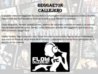 REGGAETON
                                   CALLEJERO
El popular ritmo de reggaetón ha sacudido la cultura general con su pegajoso sonido y fuertes
exponentes que han llevado su lírica de la calle a tocar fibra en la sociedad.

Casas disqueras, revistas, compilaciones, además de actitudes y modas del vestir y un sensual
tipo de baile conocido como ‘perreo’, están dedicadas al tema del reggaetón, que hace unos
años comenzó a pegar duro.

Daddy Yankee, Tego Calderón y Don Omar han sido las principales figuras de un movimiento
que nació en Panamá -de la mano de El General- y adoptado en Puerto Rico a principios de la
década de los noventa.
 