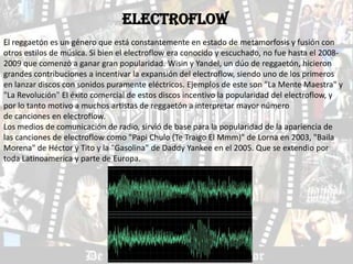 ELECTROFLOW
El reggaetón es un género que está constantemente en estado de metamorfosis y fusión con
otros estilos de música. Si bien el electroflow era conocido y escuchado, no fue hasta el 2008-
2009 que comenzó a ganar gran popularidad. Wisin y Yandel, un dúo de reggaetón, hicieron
grandes contribuciones a incentivar la expansión del electroflow, siendo uno de los primeros
en lanzar discos con sonidos puramente eléctricos. Ejemplos de este son "La Mente Maestra" y
"La Revolución" El éxito comercial de estos discos incentivo la popularidad del electroflow, y
por lo tanto motivo a muchos artistas de reggaetón a interpretar mayor número
de canciones en electroflow.
Los medios de comunicación de radio, sirvió de base para la popularidad de la apariencia de
las canciones de electroflow como "Papi Chulo (Te Traigo El Mmm)" de Lorna en 2003, "Baila
Morena" de Héctor y Tito y la "Gasolina" de Daddy Yankee en el 2005. Que se extendio por
toda Latinoamerica y parte de Europa.
 