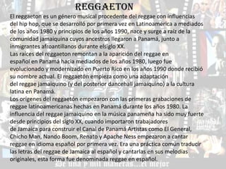 REGGAETON
El reggaeton es un género musical procedente del reggae con influencias
del hip hop, que se desarrolló por primera vez en Latinoamérica a mediados
de los años 1980 y principios de los años 1990, nace y surge a raíz de la
comunidad jamaiquina cuyos ancestros llegaron a Panamá, junto a
inmigrantes afroantillanos durante elsiglo XX.
Las raíces del reggaeton remontan a la aparición del reggae en
español en Panamá hacia mediados de los años 1980, luego fue
evolucionado y modernizado en Puerto Rico en los años 1990 donde recibió
su nombre actual. El reggaetón empieza como una adaptación
del reggae jamaiquino (y del posterior dancehall jamaiquino) a la cultura
latina en Panamá.
Los orígenes del reggaetón empezaron con las primeras grabaciones de
reggae latinoamericanas hechas en Panamá durante los años 1980. La
influencia del reggae jamaiquino en la música panameña ha sido muy fuerte
desde principios del siglo XX, cuando importaron trabajadores
de Jamaica para construir el Canal de Panamá Artistas como El General,
Chicho Man, Nando Boom, Renato y Apache Ness empezaron a cantar
reggae en idioma español por primera vez. Era una práctica común traducir
las letras del reggae de Jamaica al español y cantarlas en sus melodías
originales, esta forma fue denominada reggae en español.
 