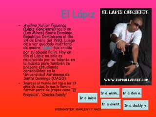 El Lápiz Avelino Yunior Figueroa   (Lápiz Conciente)  nació en (Los Minas) Santo Domingo, Republica Dominicana el día 24 de Enero del 1983. Luego de a ver quedado huérfano de madre,  Lápiz  fue criado por su abuela Palin. Hoy en día el Lápiz no solo es reconocido por su talento en la música pero también se prepara estudiando contabilidad en la Universidad Autónoma de Santo Domingo (UASD). Ingreso al mundo del rap a los 13 años de edad, lo que lo llevo a formar parte de grupos como “ El Proyecto “, “ Charles Family ”   Ir a wisin.. Ir a don o. Ir a avent. Ir a daddy y. Ir a inicio 