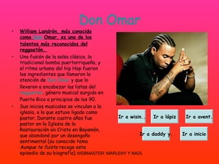 Don Omar William Landrón, más conocido como  Don  Omar, es uno de los talentos más reconocidos del reggaetón.  Una fusión de la salsa clásica, la tradicional bomba puertorriqueña, y el ritmo urbano del hip Hop fueron los ingredientes que llamaron la atención de  Don Omar  y que lo llevaron a encabezar las listas del  reggaeton , género musical surgido en Puerto Rico a principios de los 90.  Sus inicios musicales se vinculan a la iglesia, a la que estuvo ligado como pastor. Durante cuatro años fue pastor en la Iglesia de la Restauración en Cristo en Bayamón, que abandonó por un desengaño sentimental (su conocido tema  Aunque te fuiste  recoge este episodio de su biografía).  Ir a wisin.. Ir a lápiz Ir a avent. Ir a daddy y. Ir a inicio 