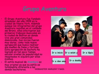 Grupo Aventura El Grupo Aventura fue fundado alrededor del año 1999 en la ciudad de Nueva York. Además aunque los integrantes del grupo Aventura residían en el condado del Bronx, ellos efectuaron sus primeros trabajos musicales en la ciudad de Boston en donde vive una gran comunidad dominicana. Sus inicios fueron muy duros, como toda nueva agrupación que busca realizar sus sueños de fama y fortuna. Esta agrupación de bachata ha logrado en tan poco tiempo escalar niveles de popularidad no imaginados ni siquiera por ellos mismos. El estilo musical de  Aventura  es muy original ya que su estilo es totalmente diferente a los demás bachateros.  Ir a inicio Ir a wisin y Ir a lápiz Ir a don oma Ir a daddy 