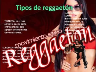 TIRADERA: es el mas
agresivo, que se canta
entre pandillas para
agredirse verbalmente
Uno contra otros.
EL DE CONTENIDO
SEXUAL: Es
directo, violento, sucio
y ofensivo; aquí se
presenta a la mujer
como un objeto sexual
donde pueden hacer
con ella lo que venga
en gana
EL ROMANTICO: Que según sus
expositores le cantan al amor, es
muy atractivo pero también
peligroso, el amor se relaciona
directamente con la actividad
sexual
 