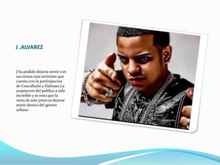 J .ALVAREZ
J ha podido dejarse sentir con
sus temas mas recientes que
cuenta con la participacion
de Cosculluela y Dalmata.La
aceptacion del publico a sido
increible y se nota que la
meta de este joven es dejarse
sentir dentro del género
urbano
 