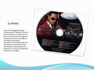 EL RITMO
Así como el Reggaetón sigue
evolucionando, también lo hace el
ritmo Dembow, y muchos de los
éxitos más recientes de reggaetón
incorporan un ritmo más ligero y
con adornos de música
electrónica. Ejemplos pueden ser
escuchados en canciones como
"Permítame" (canción de wisin
yYandel) y "Pa' Que La Pases Bien"
(canción de Arcángel
 