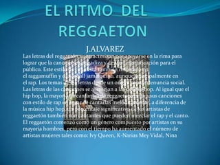 J.ALVAREZ
Las letras del reggaetón se caracterizan por apoyarse en la rima para
lograr que la canción sea pegadiza y de fácil identificación para el
público. Este estilo de rima está también inspirado en
el raggamuffin y dancehall jamaiquino, aunque principalmente en
el rap. Los temas de las letras desde un origen son de denuncia social.
Las letras de las canciones se asemejan a las del hip hop. Al igual que el
hip hop, la mayoría de cantantes de reggaetón recitan sus canciones
con estilo de rap en lugar de cantarlas melódicamente, a diferencia de
la música hip hop, un porcentaje significativo de los artistas de
reggaetón también son cantantes que pueden mezclar el rap y el canto.
El reggaetón comenzó como un género compuesto por artistas en su
mayoría hombres, pero con el tiempo ha aumentado el número de
artistas mujeres tales como: Ivy Queen, K-Narias Mey Vidal, Nina
 