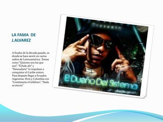 LA FAMA DE
J.ALVAREZ
A finales de la década pasada, es
donde se hace sentir en varios
radios de Latinoamérica. Temas
como “Quienes son los que
son”, “Échale ahí” y
“Desnudarte” lo impulsan a
conquistar el Caribe entero.
Para después llegar a Ecuador,
Argentina, Perú y Colombia con
“Contéstame el teléfono”, “Nada
es eterno”
 