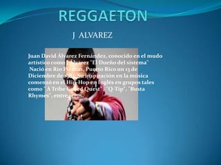 J ALVAREZ
Juan David Álvarez Fernández, conocido en el mudo
artístico como J Álvarez "El Dueño del sistema"
Nació en Río Piedras, Puerto Rico un 13 de
Diciembre de 1983. Su inspiración en la música
comenzó en el Hip-Hop en Inglés en grupos tales
como " A Tribe Called Quest" , "Q-Tip", "Busta
Rhymes", entre otros.
 