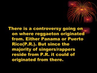 There is a controversy going on on where reggaeton originated from. Either Panama or Puerto Rico(P.R.). But since the majority of singers/rappers reside from P.R. it could of originated from there. 