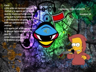 Coro:
y me pido un cantazo que me
motive y la agarre po' el brazo,
que no lo piense tanto ella me
grita que tu estas esperando
y yo tirándome un paso. Y me
pido un cantazo que me
motive
y la agarre po' el brazo, que no
lo piense tanto ella me grita
que tu
estas esperando y yo
tirándome un paso.
Cantantes: ZION Y LENNOX
Estrofas: 10
 