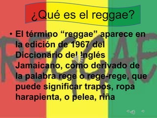 ¿Qué es el reggae?
• El término “reggae” aparece en
la edición de 1967 del
Diccionario del Inglés
Jamaicano, como derivado de
la palabra rege o rege-rege, que
puede significar trapos, ropa
harapienta, o pelea, riña

 